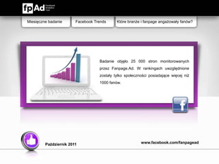 Miesięczne badanie      Facebook Trends     Które branże i fanpage angażowały fanów?




                                   Badanie objęło 25 000 stron monitorowanych
                                   przez Fanpage.Ad. W rankingach uwzględnione
                                   zostały tylko społeczności posiadające więcej niż
                                   1000 fanów.




         Październik 2011                                www.facebook.com/fanpagead
 