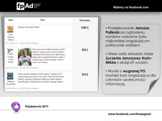 Wybory na facebook.com




                   • Podziękowanie Janusza
                   Palikota po ogłoszeniu
                   wyników wyborów było
                   najbardziej angażującym
                   politycznie wątkiem.

                   • Wiele osób składało także
                   życzenia Januszowy Korin-
                   Mikke z okazji 69 urodzin.

                   • Wyniki o wygranej PO
                   również były angażującą dla
                   członków społeczności
                   informacją.




Październik 2011

                    www.facebook.com/fanpagead
 