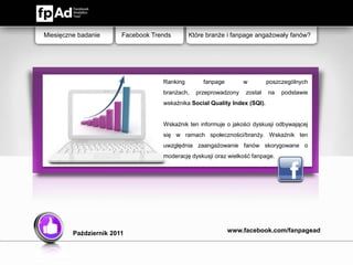 Miesięczne badanie      Facebook Trends       Które branże i fanpage angażowały fanów?




                                    Ranking       fanpage        w          poszczególnych
                                    branżach,   przeprowadzony    został    na   podstawie
                                    wskaźnika Social Quality Index (SQI).


                                    Wskaźnik ten informuje o jakości dyskusji odbywającej
                                    się w ramach społeczności/branży. Wskaźnik ten
                                    uwzględnia zaangażowanie fanów skorygowane o
                                    moderację dyskusji oraz wielkość fanpage.




         Październik 2011                                   www.facebook.com/fanpagead
 