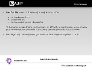 Hot on facebook




•   Post Quality to wskaźnik informujący o jakości postów:

     •   Liczbie komentarzy
     •   Liczbie like’ów
     •   Liczbie unikalnych użytkowników.

•   W badaniu uwzględniane są fanpage, na których w październiku występowały
    posty o najwyższym poziomie Post Quality (nie decydowała liczba fanów!).

•   Fanpage były porównywane globalnie i w ramach poszczególnych branż.




                                      Wskaźnik Post Quality
            Październik 2011


                                                              www.facebook.com/fanpagead
 