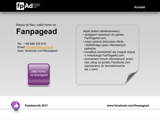 Kontakt




Napisz do Nas i załóż konto na

Fanpagead                        Jeżeli jesteś zainteresowany:
                                 • dostępem testowym do panelu
                                   FanPageAd.com,
                                 • masz pytania dotyczące oferty
Tel. : +48 696 435 672             i dokładnego opisu oferowanych
Email: fanpage@fanpage.pl          pakietów,
www. facebook.com/fanpagead      • chciałbyś dowiedzieć się czegoś więcej
                                   o metodologii FanPageAd.com,
                                 • poznaniem innych oferowanych przez
                                   nas usług na portalu Facebook.com
                                   zapraszamy do skontaktowania
                                   się z nami.
           załóż konto
          na fanpagead




      Październik 2011                             www.facebook.com/fanpagead
 