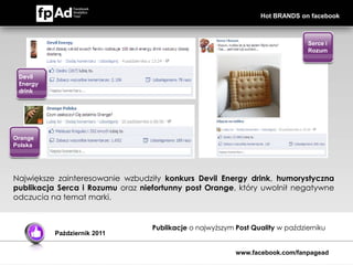 Hot BRANDS on facebook



                                                                               Serce i
                                                                               Rozum



 Devil
 Energy
 drink




Orange
Polska




Największe zainteresowanie wzbudziły konkurs Devil Energy drink, humorystyczna
publikacja Serca i Rozumu oraz niefortunny post Orange, który uwolnił negatywne
odczucia na temat marki.


                                  Publikacje o najwyższym Post Quality w październiku
          Październik 2011


                                                          www.facebook.com/fanpagead
 
