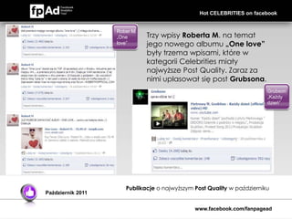 Hot CELEBRITIES on facebook


                   Rober M.
                   „One       Trzy wpisy Roberta M. na temat
                   love”      jego nowego albumu „One love”
                              były trzema wpisami, które w
                              kategorii Celebrities miały
                              najwyższe Post Quality. Zaraz za
                              nimi uplasował się post Grubsona.
                                                                        Grubson
                                                                        „Każdy
                                                                        dzień”




                      Publikacje o najwyższym Post Quality w październiku
Październik 2011


                                              www.facebook.com/fanpagead
 