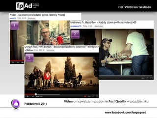 Hot VIDEO on facebook




1

                                          2




      3                Fejsbukowy
                       papier
                       toaletowy




                                    Video o najwyższym poziomie Post Quality w październiku
    Październik 2011


                                                              www.facebook.com/fanpagead
 