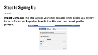 Steps to Signing Up
Import Contacts: This step will use your email contacts to find people you already
know on Facebook. Important to note that this step can be skipped for
privacy.
 