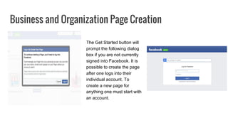 Business and Organization Page Creation
The Get Started button will
prompt the following dialog
box if you are not currently
signed into Facebook. It is
possible to create the page
after one logs into their
individual account. To
create a new page for
anything one must start with
an account.
 