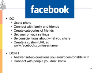 Personal Profiles
 DO
    Use a photo
    Connect with family and friends
    Create categories of friends
    Set your privacy settings
    Be conscientious about what you share
    Create a custom URL at
     www.facebook.com/username

 DON’T
    Answer set-up questions you aren’t comfortable with
    Connect with people you don’t know

                                                           10
 