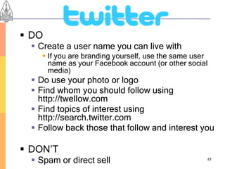  DO
   Create a user name you can live with
     If you are branding yourself, use the same user
      name as your Facebook account (or other social
      media)
   Do use your photo or logo
   Find whom you should follow using
    http://twellow.com
   Find topics of interest using
    http://search.twitter.com
   Follow back those that follow and interest you

 DON’T
   Spam or direct sell                             22
 