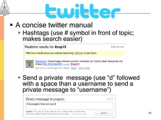  A concise twitter manual
   Hashtags (use # symbol in front of topic;
    makes search easier)




   Send a private message (use “d” followed
    with a space than a username to send a
    private message to “username”)


                                                25
 