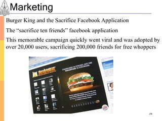 Marketing
Burger King and the Sacrifice Facebook Application
The “sacrifice ten friends” facebook application
This memorable campaign quickly went viral and was adopted by
over 20,000 users, sacrificing 200,000 friends for free whoppers




                                                           29
 