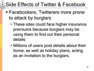 Side Effects of Twitter & Facebook
 Facebookers, Twitterers more prone
  to attack by burglars
   These sites could face higher insurance
    premiums because burglars may be
    using them to find out their personal
    details
   Millions of users post details about their
    home, as well as holiday plans, acting
    as an invitation to the burglars.

                                                 43
 
