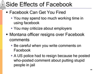 Side Effects of Facebook
 Facebook Can Get You Fired
   You may spend too much working time in
    using facebook
   You may criticize about employers
 Montana officer resigns over Facebook
  comments
   Be careful when you write comments on
    Facebook
   A US police had to resign because he posted
    who-posted comment about putting stupid
    people in jail
                                                  44
 