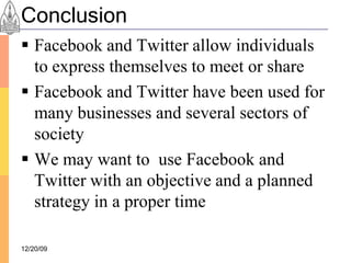 Conclusion
 Facebook and Twitter allow individuals
  to express themselves to meet or share
 Facebook and Twitter have been used for
  many businesses and several sectors of
  society
 We may want to use Facebook and
  Twitter with an objective and a planned
  strategy in a proper time

12/20/09
 