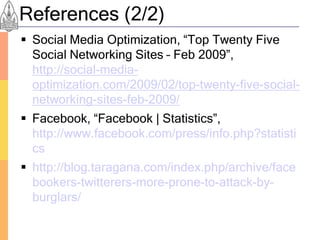 References (2/2)
 Social Media Optimization, “Top Twenty Five
  Social Networking Sites – Feb 2009”,
  http://social-media-
  optimization.com/2009/02/top-twenty-five-social-
  networking-sites-feb-2009/
 Facebook, “Facebook | Statistics”,
  http://www.facebook.com/press/info.php?statisti
  cs
 http://blog.taragana.com/index.php/archive/face
  bookers-twitterers-more-prone-to-attack-by-
  burglars/
 