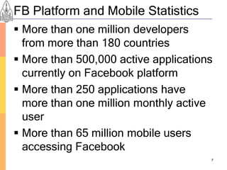 FB Platform and Mobile Statistics
 More than one million developers
  from more than 180 countries
 More than 500,000 active applications
  currently on Facebook platform
 More than 250 applications have
  more than one million monthly active
  user
 More than 65 million mobile users
  accessing Facebook
                                      7
 