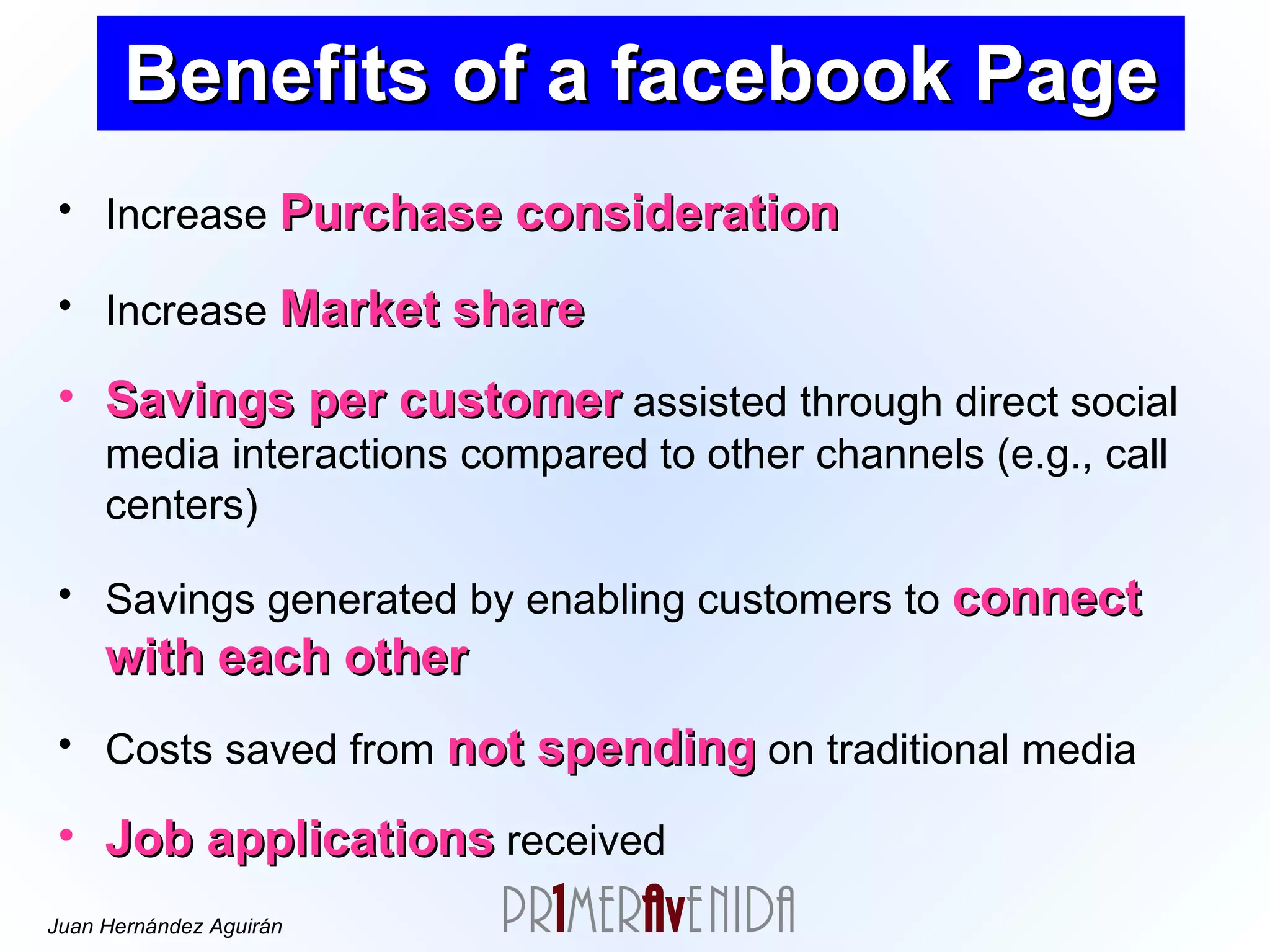 Benefits of a facebook Page Increase  Purchase consideration Increase  Market share Savings per customer  assisted through direct social media interactions compared to other channels (e.g., call centers) Savings generated by enabling customers to  connect with each other Costs saved from  not spending  on traditional media Job applications  received 