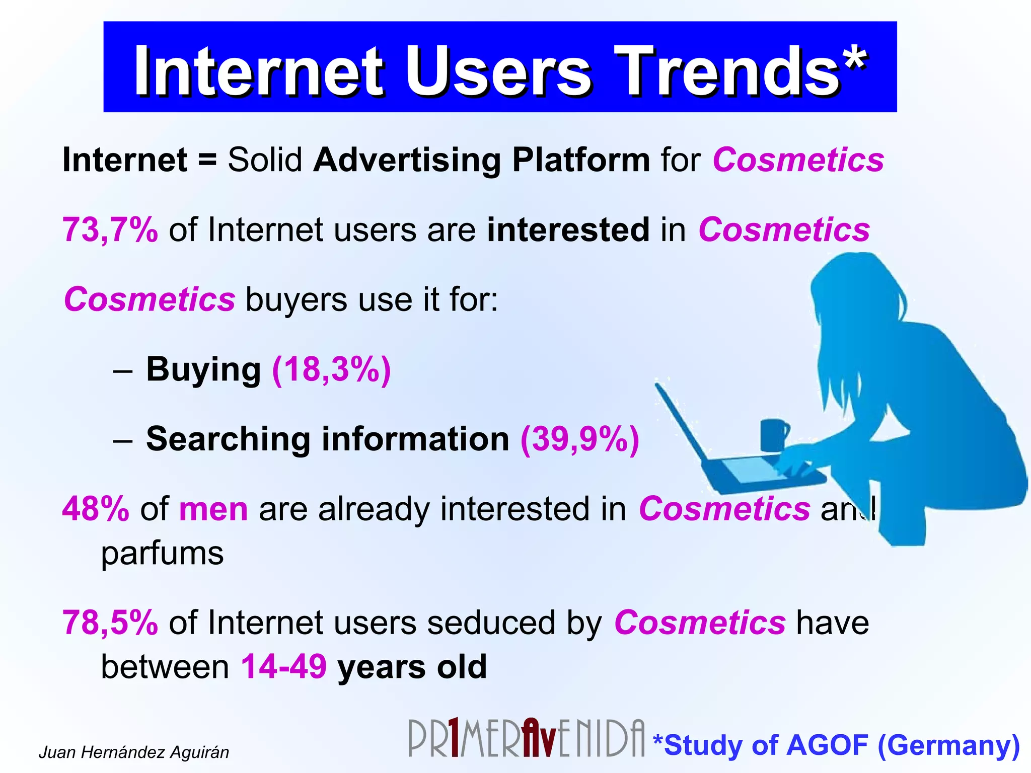 Internet =  Solid  Advertising Platform  for  Cosmetics 73,7%  of Internet users are  interested  in  Cosmetics Cosmetics  buyers use it for:  Buying   (18,3%) Searching information   (39,9%)   48%  of  men  are already interested in  Cosmetics  and parfums 78,5%  of Internet users seduced by  Cosmetics  have between  14-49  years old *Study of AGOF (Germany) Internet Users Trends* 