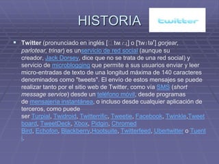 HISTORIA
 Twitter (pronunciado en inglés [ˈtw ] o ['twɪtəʳ] gorjear,
                                     ɪɾɹ̩
  parlotear, trinar) es unservicio de red social (aunque su
  creador, Jack Dorsey, dice que no se trata de una red social) y
  servicio de microblogging que permite a sus usuarios enviar y leer
  micro-entradas de texto de una longitud máxima de 140 caracteres
  denominados como "tweets". El envío de estos mensajes se puede
  realizar tanto por el sitio web de Twitter, como vía SMS (short
  message service) desde un teléfono móvil, desde programas
  de mensajería instantánea, o incluso desde cualquier aplicación de
  terceros, como puede
  ser Turpial, Twidroid, Twitterrific, Tweetie, Facebook, Twinkle,Tweet
  board, TweetDeck, Xbox, Pidgin, Chromed
  Bird, Echofon, Blackberry,Hootsuite, Twitterfeed, Ubertwitter o Tuent
  i.
 