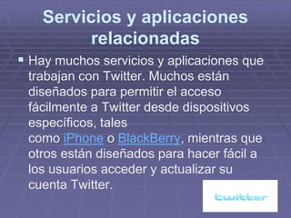 Servicios y aplicaciones
          relacionadas
 Hay muchos servicios y aplicaciones que
 trabajan con Twitter. Muchos están
 diseñados para permitir el acceso
 fácilmente a Twitter desde dispositivos
 específicos, tales
 como iPhone o BlackBerry, mientras que
 otros están diseñados para hacer fácil a
 los usuarios acceder y actualizar su
 cuenta Twitter.
 