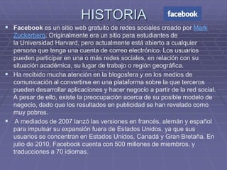HISTORIA
 Facebook es un sitio web gratuito de redes sociales creado por Mark
  Zuckerberg. Originalmente era un sitio para estudiantes de
  la Universidad Harvard, pero actualmente está abierto a cualquier
  persona que tenga una cuenta de correo electrónico. Los usuarios
  pueden participar en una o más redes sociales, en relación con su
  situación académica, su lugar de trabajo o región geográfica.
 Ha recibido mucha atención en la blogosfera y en los medios de
  comunicación al convertirse en una plataforma sobre la que terceros
  pueden desarrollar aplicaciones y hacer negocio a partir de la red social.
  A pesar de ello, existe la preocupación acerca de su posible modelo de
  negocio, dado que los resultados en publicidad se han revelado como
  muy pobres.
 A mediados de 2007 lanzó las versiones en francés, alemán y español
  para impulsar su expansión fuera de Estados Unidos, ya que sus
  usuarios se concentran en Estados Unidos, Canadá y Gran Bretaña. En
  julio de 2010, Facebook cuenta con 500 millones de miembros, y
  traducciones a 70 idiomas.
 