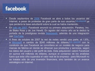  Desde septiembre de 2006 Facebook se abre a todos los usuarios del
  Internet, a pesar de protestas de gran parte de sus usuarios,[cita requerida] ya
  que perdería la base estudiantil sobre la cual se había mantenido.
 En julio de 2007, Facebook anunció su primera adquisición, Parakey, Inc.
  de Blake Ross y de Joe Hewitt. En agosto del mismo año se le dedicó la
  portada de la prestigiosa revista Newsweek; además de una integración
  con YouTube.
 A fines de octubre de 2007 la red de redes vendió una parte, el 1,6%,
  a Microsoft a cambio de $240 millones de dólares,[cita requerida] con la
  condición de que Facebook se convirtiera en un modelo de negocio para
  marcas de fábrica en donde se ofrezcan sus productos y servicios, según
  los datos del usuario y del perfil de éste. Esta adquisición valoró Facebook
  en quince mil millones de dólares, aunque el consenso de los analistas
  fuera que esta cifra superaba el valor real de la empresa - para Microsoft no
  se trataba sólo de una inversión financiera, sino también de un avance
  estratégico en Internet.
 
