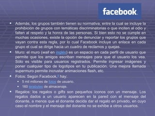  Además, los grupos también tienen su normativa, entre la cual se incluye la
  prohibición de grupos con temáticas discriminatorias o que inciten al odio y
  falten al respeto y la honra de las personas. Si bien esto no se cumple en
  muchas ocasiones, existe la opción de denunciar y reportar los grupos que
  vayan contra esta regla, por lo cual Facebook incluye un enlace en cada
  grupo el cual se dirige hacia un cuadro de reclamos y quejas.
 Muro: el muro (wall en inglés) es un espacio en cada perfil de usuario que
  permite que los amigos escriban mensajes para que el usuario los vea.
  Sólo es visible para usuarios registrados. Permite ingresar imágenes y
  poner cualquier tipo de logotipos en tu publicación. Una mejora llamada
  supermuro permite incrustar animaciones flash, etc.
 Fotos: Según Facebook,8 hay:
     5 mil millones de fotos de usuario.
     160 terabytes de almacenaje.
 Regalos: los regalos o gifts son pequeños íconos con un mensaje. Los
   regalos dados a un usuario aparecen en la pared con el mensaje del
   donante, a menos que el donante decida dar el regalo en privado, en cuyo
   caso el nombre y el mensaje del donante no se exhibe a otros usuarios.
 