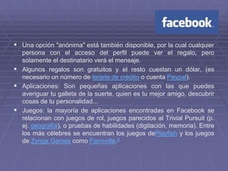  Una opción "anónima" está también disponible, por la cual cualquier
  persona con el acceso del perfil puede ver el regalo, pero
  solamente el destinatario verá el mensaje.
 Algunos regalos son gratuitos y el resto cuestan un dólar, (es
  necesario un número de tarjeta de crédito o cuenta Paypal).
 Aplicaciones: Son pequeñas aplicaciones con las que puedes
  averiguar tu galleta de la suerte, quien es tu mejor amigo, descubrir
  cosas de tu personalidad...
 Juegos: la mayoría de aplicaciones encontradas en Facebook se
  relacionan con juegos de rol, juegos parecidos al Trivial Pursuit (p.
  ej. geografía), o pruebas de habilidades (digitación, memoria). Entre
  los más célebres se encuentran los juegos dePlayfish y los juegos
  de Zynga Games como Farmville.9
 