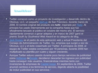  Twitter comenzó como un proyecto de investigación y desarrollo dentro de
  Obvious, LLC, un pequeño start-up de San Francisco, durante marzo de
  2006. El nombre original del producto era twttr, inspirado por Flickr. Al
  principio fue usado internamente por la compañía hasta que fue
  oficialmente lanzado al público en octubre del mismo año. El servicio
  rápidamente comenzó a ganar adeptos y en marzo de 2007 ganó el
  premio South by Southwest Web Award en la categoría de blog.
 Jack Dorsey es el padre de esta aplicación web y actual Presidente del
  Consejo de Administración de Twitter, Inc, empresa que surgió a raíz de
  Obvious, LLC y el éxito cosechado por Twitter. A principios de 2008, el
  equipo de Twitter estaba compuesto por 18 personas, durante 2009 han
  multiplicado su plantilla por cuatro y siguen creciendo.
 Aunque Twitter estuvo usando durante poco tiempo servicios de publicidad
  como AdSense deGoogle, decidieron descartar los ingresos por publicidad
  hasta conseguir más usuarios, financiándose mientras tanto con
  inversiones de empresas de Capital riesgo. En septiembre de 2009, Twitter
  anunció cambios a los términos de servicio, dejando abierta la posiblidad
  de incluir publicidad en sus servicios.4
 