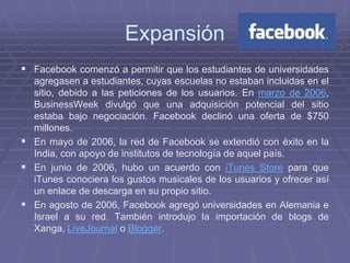 Expansión
 Facebook comenzó a permitir que los estudiantes de universidades
  agregasen a estudiantes, cuyas escuelas no estaban incluidas en el
  sitio, debido a las peticiones de los usuarios. En marzo de 2006,
  BusinessWeek divulgó que una adquisición potencial del sitio
  estaba bajo negociación. Facebook declinó una oferta de $750
  millones.
 En mayo de 2006, la red de Facebook se extendió con éxito en la
  India, con apoyo de institutos de tecnología de aquel país.
 En junio de 2006, hubo un acuerdo con iTunes Store para que
  iTunes conociera los gustos musicales de los usuarios y ofrecer así
  un enlace de descarga en su propio sitio.
 En agosto de 2006, Facebook agregó universidades en Alemania e
  Israel a su red. También introdujo la importación de blogs de
  Xanga, LiveJournal o Blogger.
 
