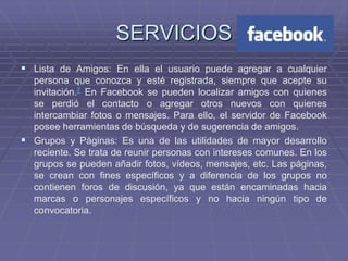 SERVICIOS
 Lista de Amigos: En ella el usuario puede agregar a cualquier
  persona que conozca y esté registrada, siempre que acepte su
  invitación.7 En Facebook se pueden localizar amigos con quienes
  se perdió el contacto o agregar otros nuevos con quienes
  intercambiar fotos o mensajes. Para ello, el servidor de Facebook
  posee herramientas de búsqueda y de sugerencia de amigos.
 Grupos y Páginas: Es una de las utilidades de mayor desarrollo
  reciente. Se trata de reunir personas con intereses comunes. En los
  grupos se pueden añadir fotos, vídeos, mensajes, etc. Las páginas,
  se crean con fines específicos y a diferencia de los grupos no
  contienen foros de discusión, ya que están encaminadas hacia
  marcas o personajes específicos y no hacia ningún tipo de
  convocatoria.
 