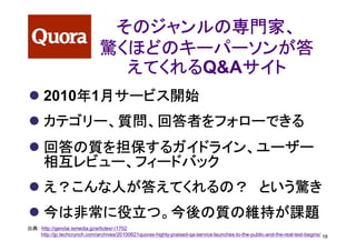 そのジャンルの専門家、
                               驚くほどのキーパーソンが答
                                 えてくれるQ&Aサイト
                                 えてくれる   サイト
          年 月サービス開始
      2010年1月サービス開始
      カテゴリー、質問、回答者をフォローできる
      回答の質を担保するガイドライン、ユーザー
      相互レビュー、フィードバック
      え？こんな人が答えてくれるの？ という驚き
      今は非常に役立つ。今後の質の維持が課題
出典： http://gendai.ismedia.jp/articles/-/1702
    http://jp.techcrunch.com/archives/20100621quoras-highly-praised-qa-service-launches-to-the-public-and-the-real-test-begins/ 16
 