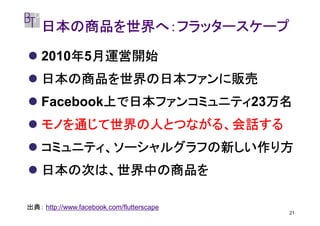 日本の商品を世界へ：フラッタースケープ

        年 月運営開始
    2010年5月運営開始
    日本の商品を世界の日本ファンに販売
            上で日本ファンコミュニティ23万名
    Facebook上で日本ファンコミュニティ 万名
            上で日本ファンコミュニティ
    モノを通じて世界の人とつながる、会話する
    コミュニティ、ソーシャルグラフの新しい作り方
    日本の次は、世界中の商品を

出典： http://www.facebook.com/flutterscape
                                           21
 