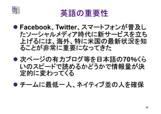英語の重要性
        、       、スマートフォンが普及し
Facebook、Twitter、スマートフォンが普及し
たソーシャルメディア時代に新サービスを立ち
上げるには、海外、特に米国の最新状況を知
ることが非常に重要になってきた
次ページの有力ブログ等を日本語の70％くら
次ページの有力ブログ等を日本語の ％くら
いのスピードで読めるかどうかで情報量が決
定的に変わってくる
チームに最低一人、ネイティブ並の人を確保


                           26
 