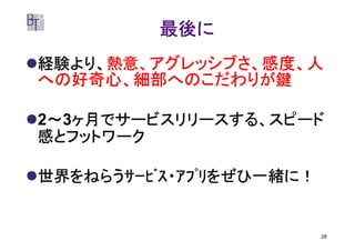 最後に
経験より、熱意、アグレッシブさ、感度、人
経験より、熱意、
への好奇心、細部へのこだわりが鍵

 ～ ヶ月でサービスリリースする、スピード
2～3ヶ月でサービスリリースする、スピード
感とフットワーク

世界をねらうｻｰﾋﾞｽ・ｱﾌﾟﾘをぜひ一緒に！


                          28
 