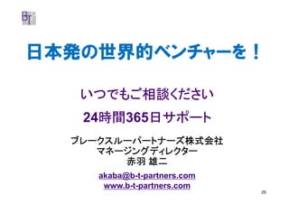 日本発の世界的ベンチャーを！

   いつでもご相談ください
     時間365日サポート
     時間
   24時間   日サポート
  ブレークスルーパートナーズ株式会社
     マネージングディレクター
        赤羽 雄二
     akaba@b-t-partners.com
      www.b-t-partners.com
                              29
 