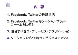 内 容
           、       の最新状況
1. Facebook、Twitterの最新状況

           、       等ソーシャルプラット
2. Facebook、Twitter等ソーシャルプラット
   フォームとは何か

3. 注目すべきウェブサービス・アプリケーション

4. ソーシャルメディア時代のビジネスチャンス



                                3
 