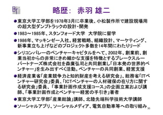 略歴： 赤羽 雄二
東京大学工学部を1978年
東京大学工学部を1978年3月に卒業後、小松製作所で建設現場用
         1978
の超大型ダンプトラックの設計・開発
1983～1985年、スタンフォード大学 大学院に留学
 983～1985年、スタンフォード大学
1986年、マッキンゼー入社。経営戦略、組織設計、マーケティング、
1986年、マッキンゼー入社。経営戦略、組織設計、マーケティング、
新事業立ち上げなどのプロジェクト多数を14
新事業立ち上げなどのプロジェクト多数を14年間にわたりリード
                       14年間にわたりリード
シリコンバレーのベンチャーキャピタルをへて、20022002年、創業前、創
シリコンバレーのベンチャーキャピタルをへて、2002年、創業前、創
業当初からの非常にきめ細かな支援を特徴とするブレークスルー
パートナーズ株式会社を森廣弘司と共同創業し「日本発の世界的ベ
ンチャー」を生み出すべく活動。ベンチャーの共同創業、経営支援
経済産業省「産業競争力と知的財産を考える研究会」、総務省「ＩＴベ
ンチャー研究会」委員、「ICT
            ICTベンチャーの人材確保の在り方に関す
ンチャー研究会」委員、「ICTベンチャーの人材確保の在り方に関す
る研究会」委員、 「事業計画作成支援コース」の企画立案および講
師、「事業計画作成とベンチャー経営の手引き」著者
東京大学工学部「産業総論」講師、北陸先端科学技術大学講師
ソーシャルアプリ、ソーシャルメディア、電気自動車等への取り組み 30
 