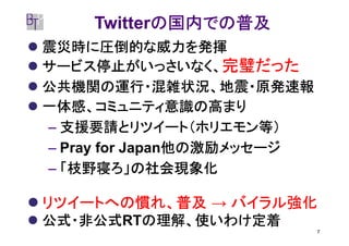 の国内での普及
    Twitterの国内での普及
震災時に圧倒的な威力を発揮
サービス停止がいっさいなく、完璧だった
公共機関の運行・混雑状況、地震・原発速報
一体感、コミュニティ意識の高まり
– 支援要請とリツイート（ホリエモン等）
                他の激励メッセージ
– Pray for Japan他の激励メッセージ
– 「枝野寝ろ」の社会現象化

リツイートへの慣れ、普及 → バイラル強化
公式・非公式RTの理解、使いわけ定着
公式・非公式 の理解、使いわけ定着
                            7
 