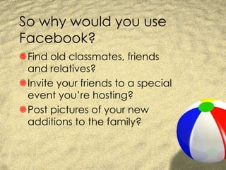 So why would you use Facebook? Find old classmates, friends and relatives? Invite your friends to a special event you’re hosting? Post pictures of your new additions to the family? 