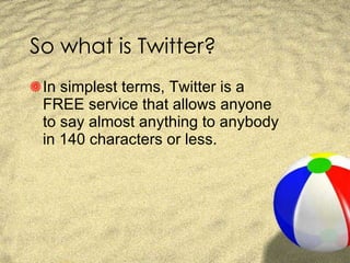 So what is Twitter? In simplest terms, Twitter is a FREE service that allows anyone to say almost anything to anybody in 140 characters or less. 