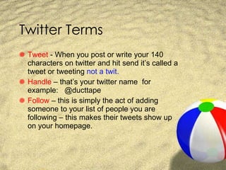 Twitter Terms Tweet  - When you post or write your 140 characters on twitter and hit send it’s called a tweet or tweeting  not a twit. Handle  – that’s your twitter name  for example:  @ducttape  Follow  – this is simply the act of adding someone to your list of people you are following – this makes their tweets show up on your homepage. 
