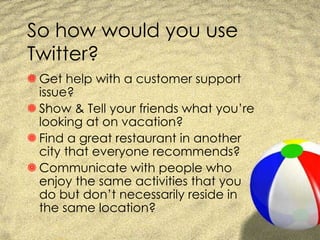 So how would you use Twitter? Get help with a customer support issue? Show & Tell your friends what you’re looking at on vacation? Find a great restaurant in another city that everyone recommends? Communicate with people who enjoy the same activities that you do but don’t necessarily reside in the same location? 