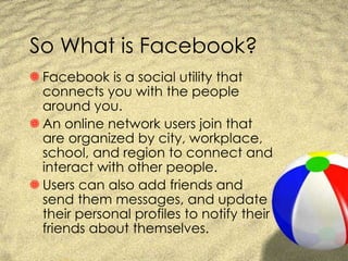 So What is Facebook? Facebook is a social utility that connects you with the people around you. An online network users join that are organized by city, workplace, school, and region to connect and interact with other people.  Users can also add friends and send them messages, and update their personal profiles to notify their friends about themselves. 