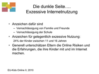 Die dunkle Seite….Exzessive InternetnutzungAnzeichen dafür sindVernachlässigung von Familie und FreundeVernachlässigung der SchuleAnzeichen für gelegentlich exzessive Nutzung: 24% der Kinder zwischen 11 und 16 JahrenGenerell unterschätzen Eltern die Online Risiken und die Erfahrungen, die ihre Kinder mit und im Internet machen.EU-Kids Online II, 2010