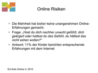 Online RisikenDie Mehrheit hat bisher keine unangenehmen Online-Erfahrungen gemacht.Frage: „Hast du dich nachher unwohl gefühlt, dich geärgert oder hattest du das Gefühl, du hättest das nicht sehen wollen?“Antwort: 11% der Kinder berichten entsprechende Erfahrungen mit dem InternetEU-Kids Online II, 2010