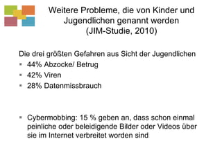 Weitere Probleme, die von Kinder und Jugendlichen genannt werden (JIM-Studie, 2010)Die drei größten Gefahren aus Sicht der Jugendlichen44% Abzocke/ Betrug42% Viren28% DatenmissbrauchCybermobbing: 15 % geben an, dass schon einmal peinliche oder beleidigende Bilder oder Videos über sie im Internet verbreitet worden sind
