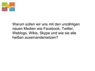 Warum sollen wir uns mit den unzähligen neuen Medien wie Facebook, Twitter, Weblogs, Wikis, Skype und wie sie alle heißen auseinandersetzen?