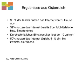 Ergebnisse aus Österreich98 % der Kinder nutzen das Internet von zu Hause aus.52% nutzen das Internet bereits über Mobiltelefone bzw. SmartphonesDurchschnittliches Einstiegsalter liegt bei 10 Jahren50% nutzen das Internet täglich, 41% ein- bis zweimal die WocheEU-Kids Online II, 2010