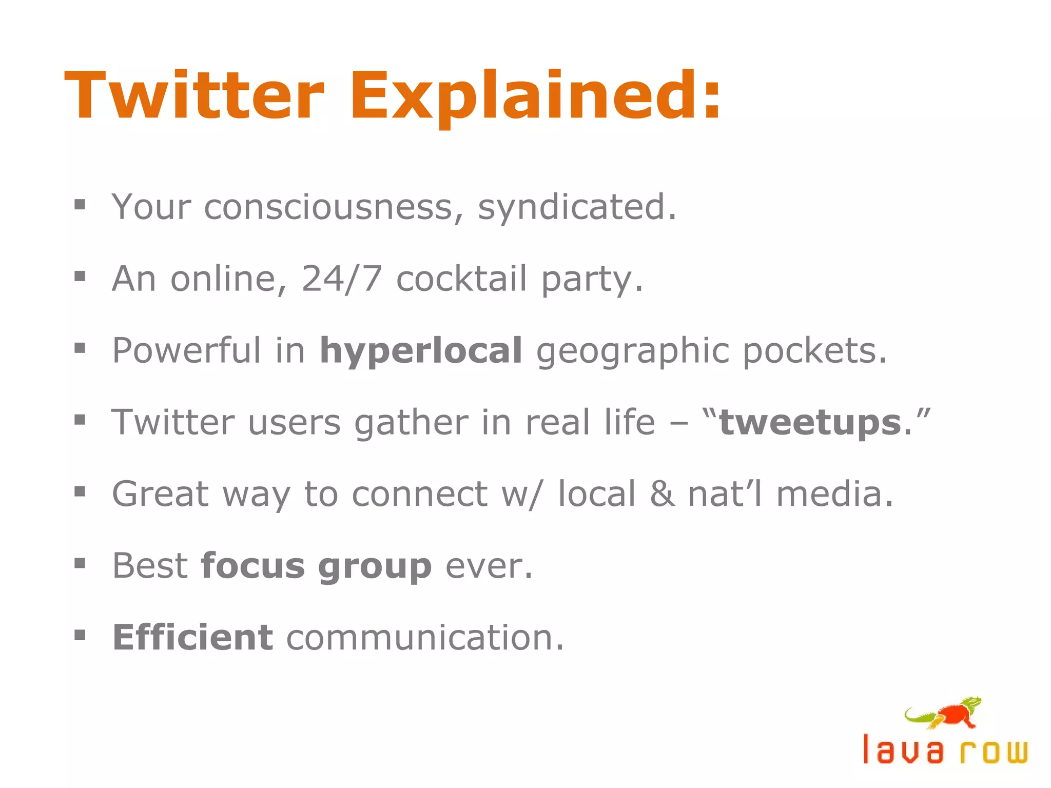 Twitter Explained: Your consciousness, syndicated. An online, 24/7 cocktail party. Powerful in  hyperlocal  geographic pockets. Twitter users gather in real life – “ tweetups .” Great way to connect w/ local & nat’l media. Best  focus group  ever. Efficient  communication. 