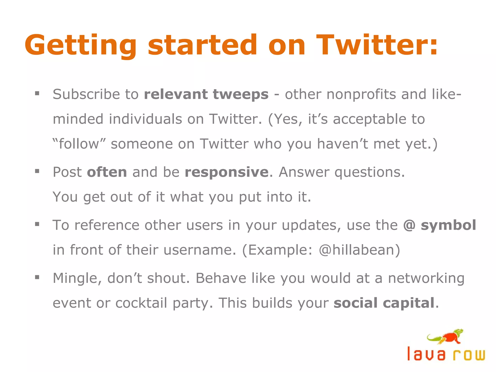 Getting started on Twitter: Subscribe to  relevant tweeps  - other nonprofits and like-minded individuals on Twitter. (Yes, it’s acceptable to “follow” someone on Twitter who you haven’t met yet.) Post  often  and be  responsive . Answer questions. You get out of it what you put into it. To reference other users in your updates, use the  @ symbol  in front of their username. (Example: @hillabean) Mingle, don’t shout. Behave like you would at a networking event or cocktail party. This builds your  social capital . 